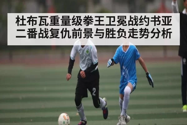 杜布瓦重量级拳王卫冕战约书亚二番战复仇前景与胜负走势分析