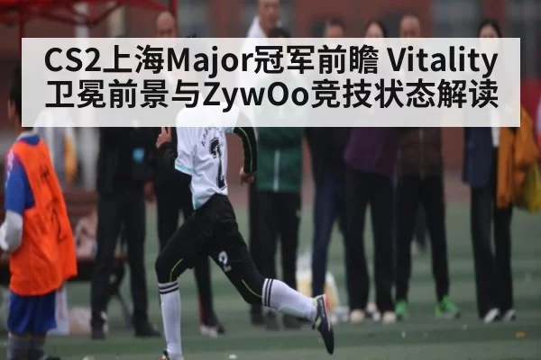 CS2上海Major冠军前瞻 Vitality卫冕前景与ZywOo竞技状态解读